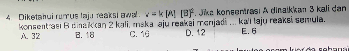 Diketahui rumus laju reaksi awal: v=k[A][B]^2. Jika konsentrasi A dinaikkan 3 kali dan
konsentrasi B dinaikkan 2 kali, maka laju reaksi menjadi ... kali laju reaksi semula.
A. 32 B. 18 C. 16 D. 12 E. 6