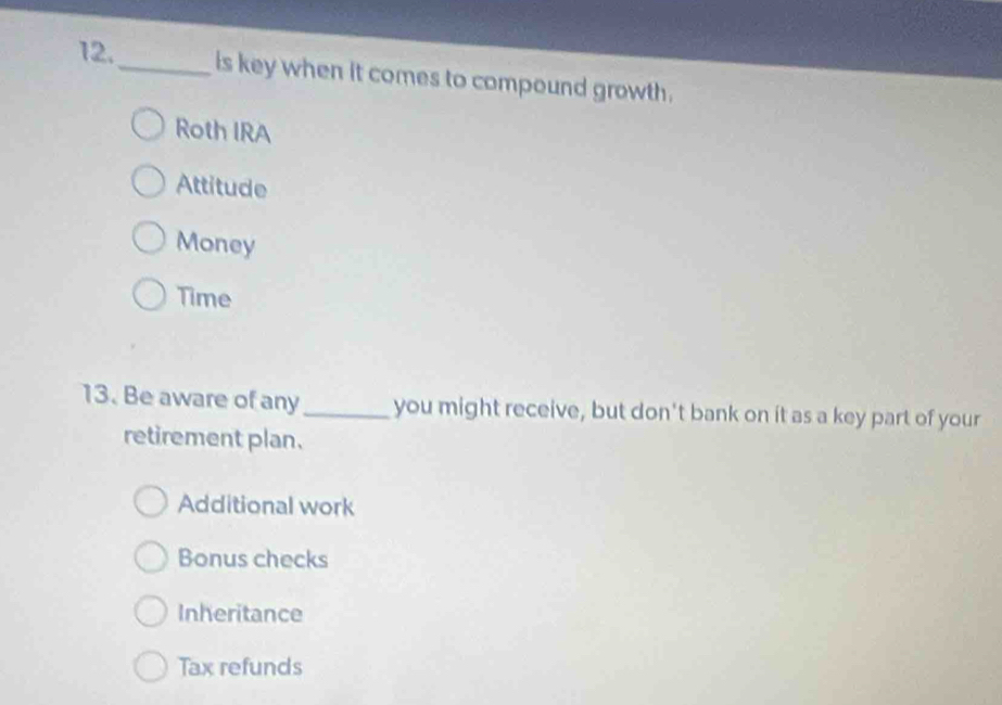 is key when it comes to compound growth.
Roth IRA
Attitude
Money
Time
13. Be aware of any_ you might receive, but don't bank on it as a key part of your
retirement plan.
Additional work
Bonus checks
Inheritance
Tax refunds