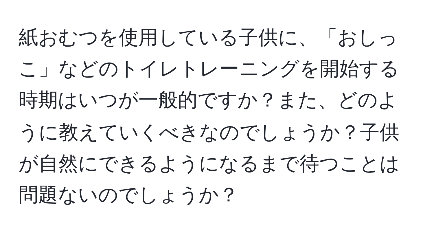 紙おむつを使用している子供に、「おしっこ」などのトイレトレーニングを開始する時期はいつが一般的ですか？また、どのように教えていくべきなのでしょうか？子供が自然にできるようになるまで待つことは問題ないのでしょうか？