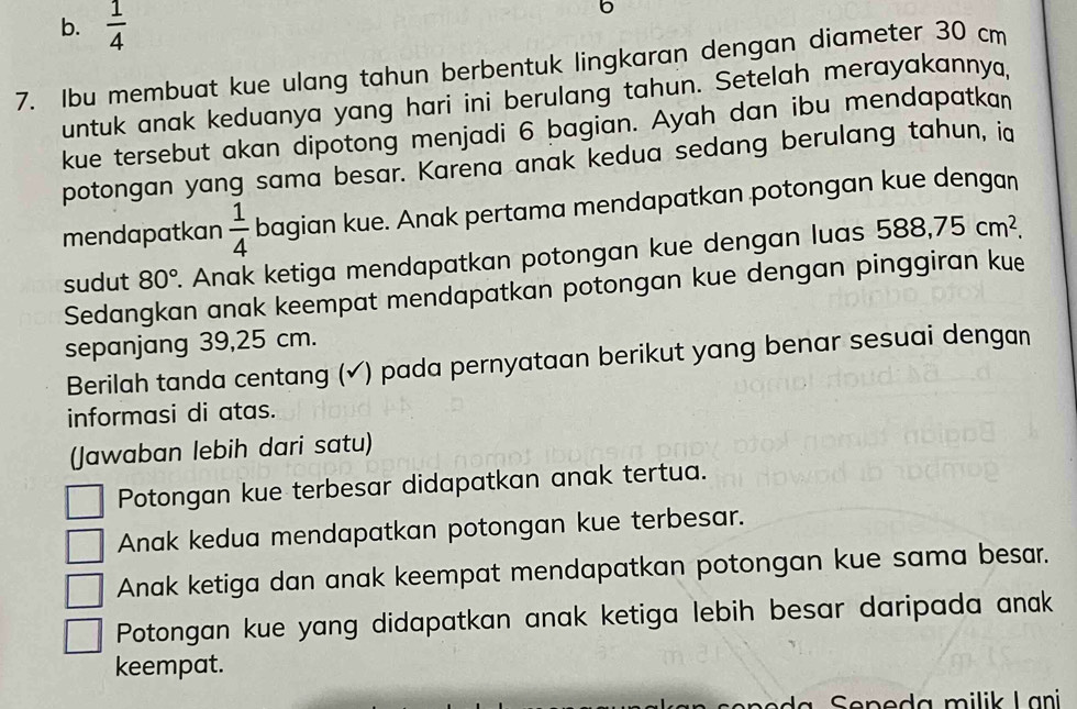 b.  1/4 
6
7. Ibu membuat kue ulang tahun berbentuk lingkaran dengan diameter 30 cm
untuk anak keduanya yang hari ini berulang tahun. Setelah merayakannya,
kue tersebut akan dipotong menjadi 6 bagian. Ayah dan ibu mendapatkan
potongan yang sama besar. Karena anak kedua sedang berulang tahun, i
mendapatkan  1/4  bagian kue. Anak pertama mendapatkan potongan kue dengan
sudut 80°. Anak ketiga mendapatkan potongan kue dengan luas 588, 75cm^2. 
Sedangkan anak keempat mendapatkan potongan kue dengan pinggiran kue
sepanjang 39,25 cm.
Berilah tanda centang (✓) pada pernyataan berikut yang benar sesuai dengan
informasi di atas.
(Jawaban lebih dari satu)
Potongan kue terbesar didapatkan anak tertua.
Anak kedua mendapatkan potongan kue terbesar.
Anak ketiga dan anak keempat mendapatkan potongan kue sama besar.
Potongan kue yang didapatkan anak ketiga lebih besar daripada anak
keempat.
a Sepeda milik Lani