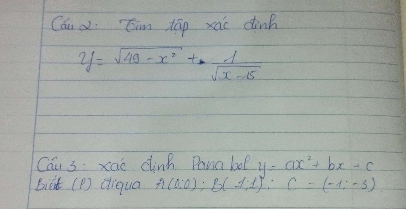 Cou d Cim táp xai dink
y=sqrt(49-x^2)+ 1/sqrt(x-15) 
Cau 3 : xac dinh Panabol y=ax^2+bx+c
Bieit (P) diqua A(0,0); B(1;1); C=(-1;-3)