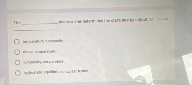 The_ inside a star determines the star's energy output, or 1 point
_
temperature, luminosity
mass, temperature
luminosity, temperature
hydrostatic equilibrium, nuclear fusion