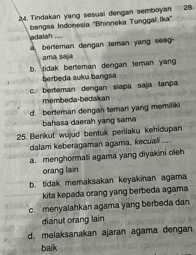 Tindakan yang sesuai dengan semboyan 28.
bangsa Indonesia “Bhinneka Tunggal Ika”
adalah ....
a berteman dengan teman yang seag-
ama saja
b. tidak berteman dengan teman yang
berbeda suku bangsa
c. berteman dengan siapa saja tanpa
membeda-bedakan
d. berteman dengan teman yang memiliki
bahasa daerah yang sama
25. Berikut wujud bentuk perilaku kehidupan
dalam keberagaman agama, kecuali ....
a. menghormati agama yang diyakini oleh
orang lain
b. tidak memaksakan keyakinan agama
kita kepada orang yang berbeda agama
c. menyalahkan agama yang berbeda dan
dianut orang lain
d. melaksanakan ajaran agama dengan
baik