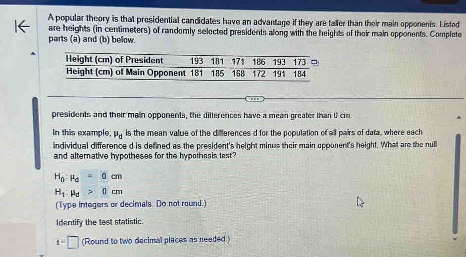 A popular theory is that presidential candidates have an advantage if they are taller than their main opponents. Listed 
are heights (in centimeters) of randomly selected presidents along with the heights of their main opponents. Complete 
parts (a) and (b) below. 
presidents and their main opponents, the differences have a mean greater than 0 cm. 
In this example, mu _d is the mean value of the differences d for the population of all pairs of data, where each 
individual difference d is defined as the president's height minus their main opponent's height. What are the null 
and alternative hypotheses for the hypothesis test?
H_0:mu _d=0cm
H_1:mu _d>0cm
(Type integers or decimals. Do not round.) 
Identify the test statistic.
t=□ (Round to two decimal places as needed.)