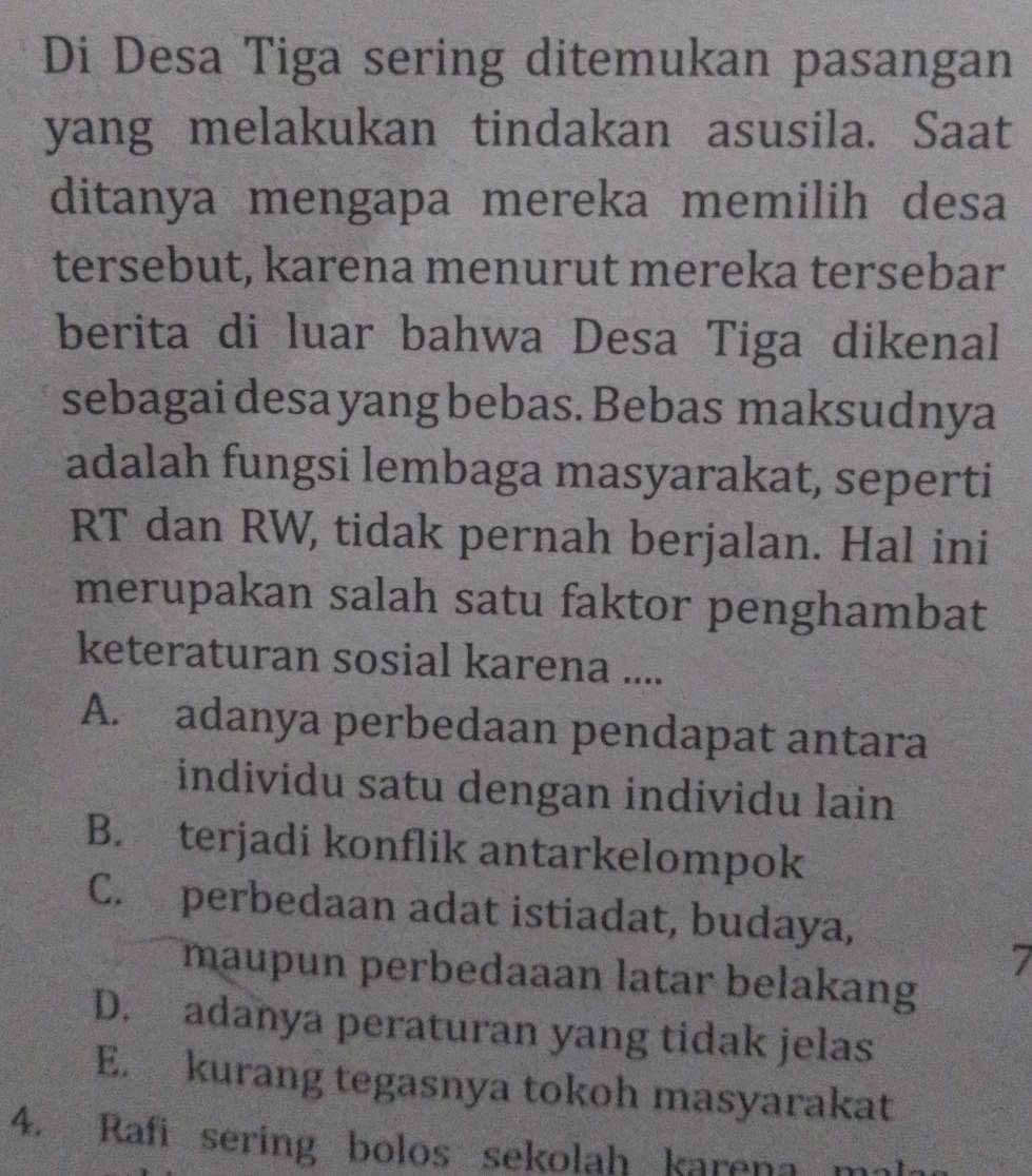 Di Desa Tiga sering ditemukan pasangan
yang melakukan tindakan asusila. Saat
ditanya mengapa mereka memilih desa
tersebut, karena menurut mereka tersebar
berita di luar bahwa Desa Tiga dikenal
sebagai desa yang bebas. Bebas maksudnya
adalah fungsi lembaga masyarakat, seperti
RT dan RW, tidak pernah berjalan. Hal ini
merupakan salah satu faktor penghambat
keteraturan sosial karena ....
A. adanya perbedaan pendapat antara
individu satu dengan individu lain
B. terjadi konflik antarkelompok
C. perbedaan adat istiadat, budaya,
7
maupun perbedaaan latar belakang
D. adanya peraturan yang tidak jelas
E. kurang tegasnya tokoh masyarakat
4. Rafi sering bolos sekolah karena ma