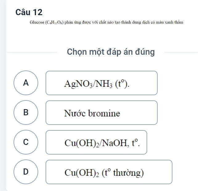 Glucose (C_6H_12O_6) phản ứng được với chất nào tạo thành dung dịch có màu xanh thẫm
Chọn một đáp án đúng
A
AgNO_3/NH_3(t°).
B Nước bromine
C
Cu(OH)_2/NaOH, t°.
D thường)
Cu(OH)_2(t°