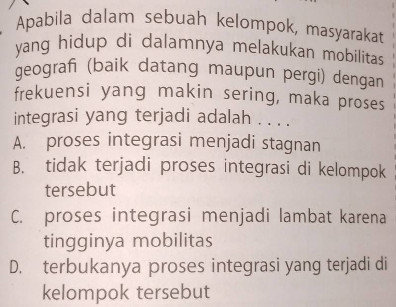 Apabila dalam sebuah kelompok, masyarakat
yang hidup di dalamnya melakukan mobilitas
geograf (baik datang maupun pergi) dengan
frekuensi yang makin sering, maka proses
integrasi yang terjadi adalah . . . .
A. proses integrasi menjadi stagnan
B. tidak terjadi proses integrasi di kelompok
tersebut
C. proses integrasi menjadi lambat karena
tingginya mobilitas
D. terbukanya proses integrasi yang terjadi di
kelompok tersebut