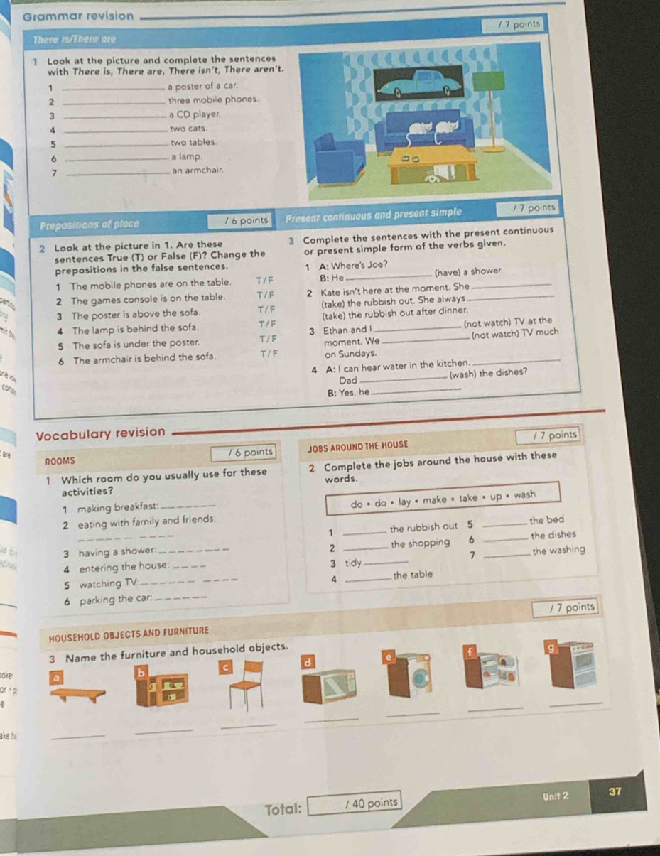 Grammar revision
1 7 points
There is/There are
1 Look at the picture and complete the sentences
with There is, There are, There isn’t, There aren't.
1 _a poster of a car.
2 _three mobile phones.
3 _a CD player.
4 _two cats.
5 _two tables
_6
a lamp.
7 _an armchair.
Prepasitions of place 1 6 points Present continuous and present simple / 7 points
2 Look at the picture in 1. Are these 3 Complete the sentences with the present continuous
sentences True (T) or False (F)? Change the or present simple form of the verbs given.
prepositions in the false sentences. 1 A: Where's Joe?
1 The mobile phones are on the table. T /F B: He_ (have) a shower
2 The games console is on the table. T /F 2 Kate isn't here at the moment. She_
3 The poster is above the sofa. T / F (take) the rubbish out. She always
nitte 4 The lamp is behind the sofa. T / F (take) the rubbish out after dinner.
5 The sofa is under the poster. T /  F 3 Ethan and l _not watch) TV at the
moment. We (not watch) TV much
6 The armchair is behind the sofa. T /F on Sundays.
4 A: I can hear water in the kitchen.
_
Dad _(wash) the dishes?
B: Yes, he
_
Vocabulary revision
ROOMS /6 points JOBS AROUND THE HOUSE 1 7 points
1 Which room do you usually use for these 2 Complete the jobs around the house with these
activities? words.
1 making breakfast:
2 eating with family and friends: do é do « lay * make * take