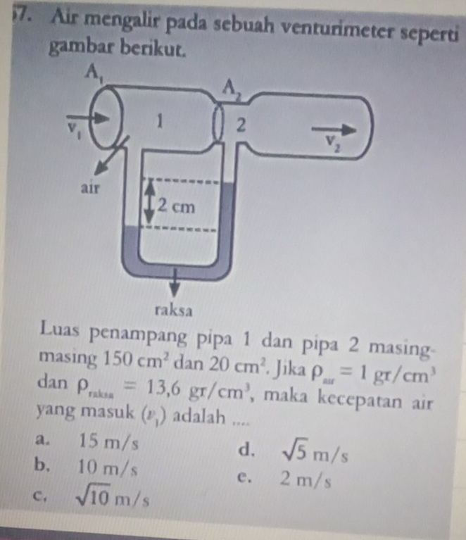 Air mengalir pada sebuah venturimeter seperti
gambar berikut.
Luas penampang pipa 1 dan pipa 2 masing-
masing 150cm^2dan20cm^2. Jika rho _ar=1gr/cm^3
dan rho _rakia=13,6gr/cm^3 , maka kecepatan air
yang masuk (v_1) adalah ....
a. 15 m/s
d. sqrt(5)m/s
b. 10 m/s e. 2 m/s
c. sqrt(10)m/s