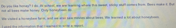 Do you like honey? I do. At school, we are learning where this sweet, sticky stuff comes from. Bees make it. But 
not all bees make honey. Only honeybees do. 
We visited a honeybee farm, and we also saw movies about bees. We learned a lot about honeybees. 
I used the information that I learned to write a report.