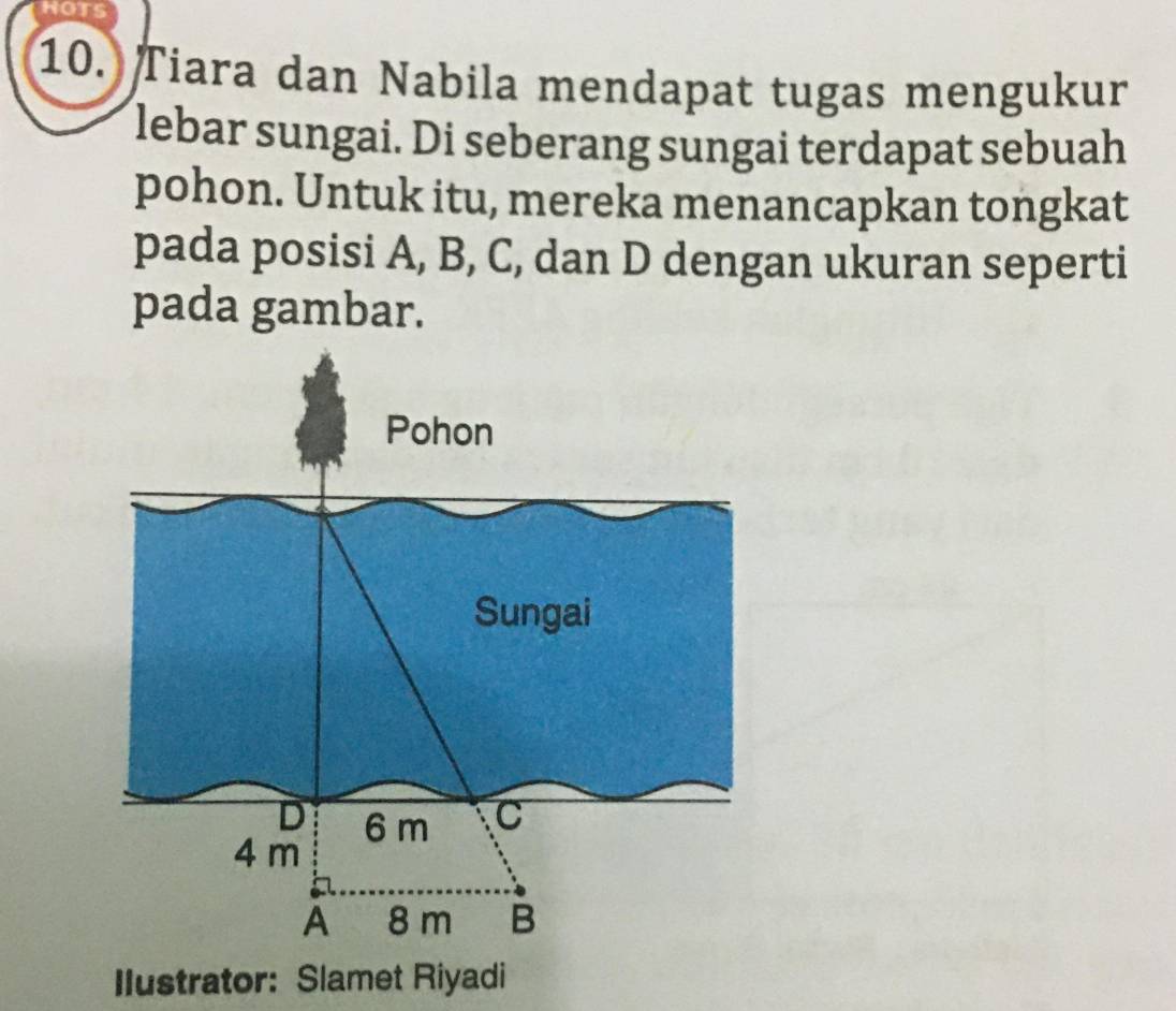 HOTS 
10. Tiara dan Nabila mendapat tugas mengukur 
lebar sungai. Di seberang sungai terdapat sebuah 
pohon. Untuk itu, mereka menancapkan tongkat 
pada posisi A, B, C, dan D dengan ukuran seperti 
pada gambar. 
Ilustrator: Slamet Riyadi