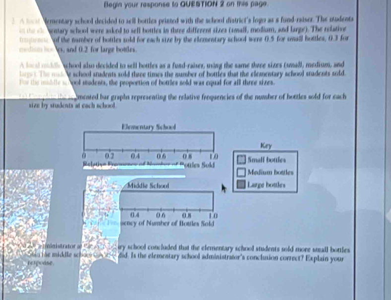 Begin your response to QUESTION 2 on this page. 
2 o hal Nementary school decided to sell bottles printed with the school district's logo as a fund-raiser. The students 
th oe mentary school were asked to sell bottles in three different sizes (small, medium, and large). The relative 
ttose of the number of hottles sold for each size by the elementary school were 0.5 for small bottles, 0.3 for 
medism hongs, and 0.2 for large bottles. 
A local middls school also decided to sell bottles as a fund-raiser, using the same three sizes (small, medium, and 
lage . The modele school students sold three times the number of hottles that the elementary school students sold. 
For the miblle sc hool students, the proportion of bottles sold was equal for all three sizes. 
Ce ar te cmented bar graphs representing the relative frequencies of the number of hottles sold for each 
size by students at each school . 
Elementary School 
Key
0 0.2 0 4 0 6 0 8 to Small bottles 
Pottles Sold 
Medium bottles 
Middle School Large bottles
0.4 () 6 0 8 1 0
uency of Number of Bottles Sold 
aatiinistrator at the tontary school concluded that the elementary school students sold more small bottles 
Shin the middle schoor n e did. Is the elementary school administrator's conclusion correct? Explain your 
rexponse
