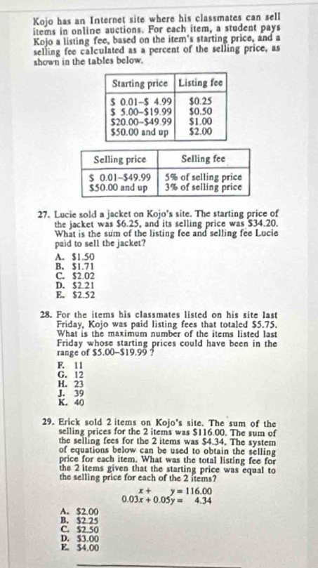 Kojo has an Internet site where his classmates can sell
items in online auctions. For each item, a student pays
Kojo a listing fee, based on the item's starting price, and a
selling fee calculated as a percent of the selling price, as
shown in the tables below.
27. Lucie sold a jacket on Kojo's site. The starting price of
the jacket was $6.25, and its selling price was $34.20.
What is the sum of the listing fee and selling fee Lucie
paid to sell the jacket?
A. $1.50
B. $1.71
C. $2.02
D. $2 21
E. $2.52
28. For the items his classmates listed on his site last
Friday, Kojo was paid listing fees that totaled $5.75.
What is the maximum number of the items listed last
Friday whose starting prices could have been in the
range of $5.00 - $19.99 ?
F. 11
G. 12
H. 23
J. 39
K. 40
29. Erick sold 2 items on Kojo's site. The sum of the
selling prices for the 2 items was $116.00. The sum of
the selling fees for the 2 items was $4.34. The system
of equations below can be used to obtain the selling
price for each item. What was the total listing fee for
the 2 items given that the starting price was equal to
the selling price for each of the 2 items?
x+y=116.00
0.03x+0.05y=4.34
A. $2.00
B. $2 25
C. $2.50
D. $3.00
E。 $4.00