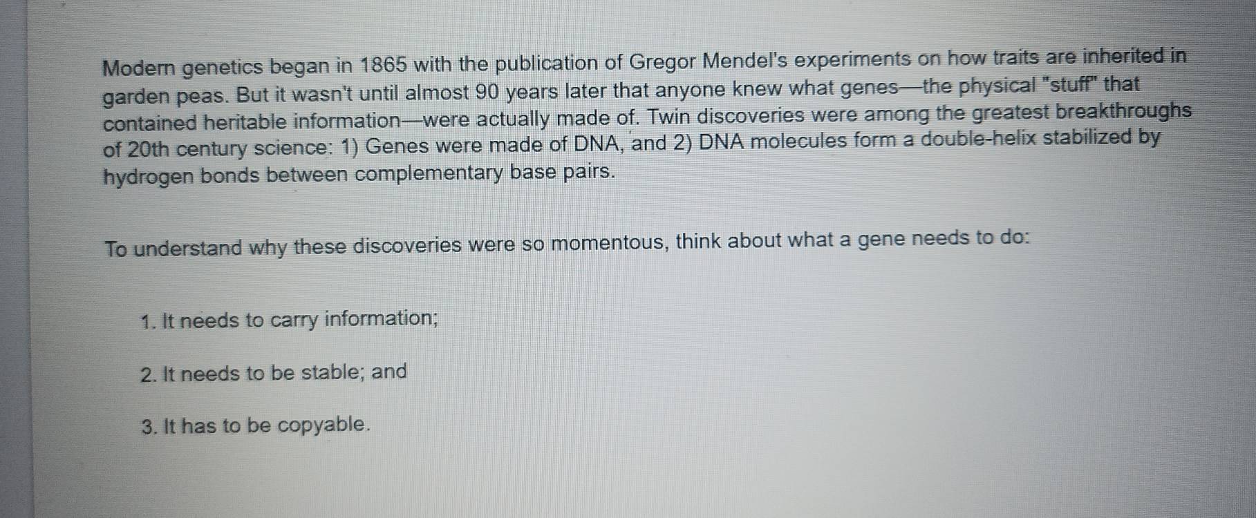 Modern genetics began in 1865 with the publication of Gregor Mendel's experiments on how traits are inherited in 
garden peas. But it wasn't until almost 90 years later that anyone knew what genes—the physical "stuff" that 
contained heritable information—were actually made of. Twin discoveries were among the greatest breakthroughs 
of 20th century science: 1) Genes were made of DNA, and 2) DNA molecules form a double-helix stabilized by 
hydrogen bonds between complementary base pairs. 
To understand why these discoveries were so momentous, think about what a gene needs to do: 
1. It needs to carry information; 
2. It needs to be stable; and 
3. It has to be copyable.