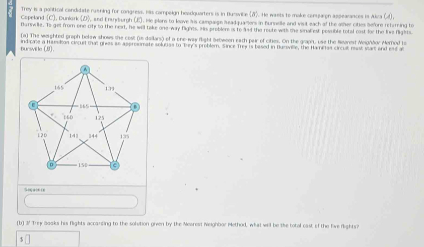 Trey is a political candidate running for congress. His campaign headquarters is in Bursville (B). He wants to make campaign appearances in Akra (4), 
Copeland (C), Dunkirk (D), and Emryburgh (E). He plans to leave his campaign headquarters in Bursville and visit each of the other cities before returning to 
Bursville. To get from one city to the next, he will take one-way flights. His problem is to find the route with the smallest possible total cost for the five flights. 
(a) The weighted graph below shows the cost (in dollars) of a one-way flight between each pair of cities. On the graph, use the Nearest Neighbor Method to 
indicate a Hamilton circuit that gives an approximate solution to Trey's problem. Since Trey is based in Bursville, the Hamilton circuit must start and end at 
Bursville (B). 
Sequence 
(b) If Trey books his flights according to the solution given by the Nearest Neighbor Method, what will be the total cost of the five flights?
$