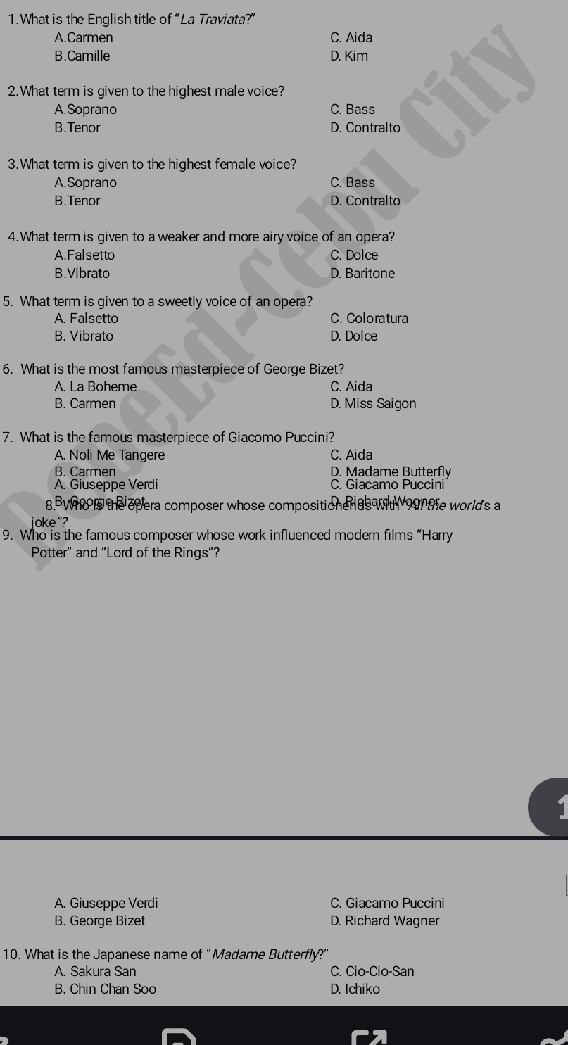 What is the English title of “La Traviata?”
A.Carmen C. Aida
B.Camille D. Kim
2.What term is given to the highest male voice?
A.Soprano C. Bass
B.Tenor D. Contralto
3.What term is given to the highest female voice?
A.Soprano C. Bass
B.Tenor D. Contralto
4.What term is given to a weaker and more airy voice of an opera?
A.Falsetto C. Dolce
B.Vibrato D. Baritone
5. What term is given to a sweetly voice of an opera?
A. Falsetto C. Coloratura
B. Vibrato D. Dolce
6. What is the most famous masterpiece of George Bizet?
A. La Boheme C. Aida
B. Carmen D. Miss Saigon
7. What is the famous masterpiece of Giacomo Puccini?
A. Noli Me Tangere C. Aida
B. Carmen D. Madame Butterfly
A. Giuseppe Verdi C. Giacamo Puccini
8.BWh the opera composer whose compositioneras w the worlds a
joke"?
9. Who is the famous composer whose work influenced modern films “Harry
Potter” and “Lord of the Rings”?
A. Giuseppe Verdi C. Giacamo Puccini
B. George Bizet D. Richard Wagner
10. What is the Japanese name of “Madame Butterfly?”
A. Sakura San C. Cio-Cio-San
B. Chin Chan Soo D. Ichiko