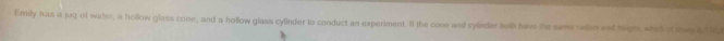 Emily has a jug of water, a hollow glass cone, and a hollow glass cylinder to conduct an experiment. If the cone and cylvder both have the same rides and higts, whid of th a M