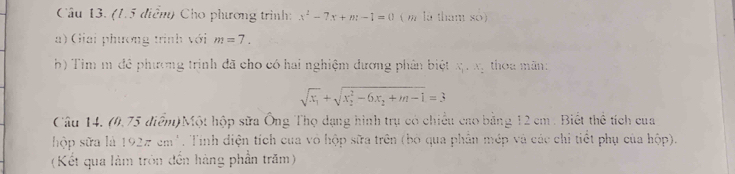 (1.5 điễm) Cho phương trình: x^2-7x+m-1=0 ( m là tham so) 
a) Giải phương trình với m=7. 
b) Tim m đề phương trình đã cho có hai nghiệm dương phân biệt x. xy thoa mãn:
sqrt(x_1)+sqrt (x_2)^2-6x_2+m-1=3
Câu 14. (0.75 điểm)Một hộp sửa Ông Thọ dạng hình trụ có chiếu cao bằng 12 cm. Biết thể tích cua 
hộp sữa là 192π cm. Tinh diện tích cua vô hộp sữa trên (bỏ qua phần mép và các chỉ tiết phụ của hộp). 
(Kết qua làm tròn đến hàng phần trăm)