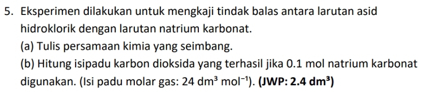 Eksperimen dilakukan untuk mengkaji tindak balas antara larutan asid 
hidroklorik dengan larutan natrium karbonat. 
(a) Tulis persamaan kimia yang seimbang. 
(b) Hitung isipadu karbon dioksida yang terhasil jika 0.1 mol natrium karbonat 
digunakan. (Isi padu molar gas: 24dm^3mol^(-1)). (JWP: 2.4dm^3)