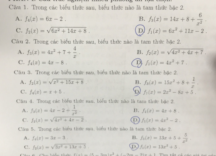 Trong các biểu thức sau, biểu thức nào là tam thức bậc 2.
A. f_4(x)=6x-2. B. f_3(x)=14x+8+ 6/x^2 .
C. f_2(x)=sqrt(6x^2+14x+8). D f_1(x)=6x^2+11x-2.
Câu 2. Trong các biểu thức sau, biểu thức nào là tam thức bậc 2.
A. f_3(x)=4x^2+7+ 4/x .
B. f_2(x)=sqrt(4x^2+4x+7).
C. f_4(x)=4x-8. D f_1(x)=4x^2+7.
Câu 3. Trong các biểu thức sau, biểu thức nào là tam thức bậc 2.
A. f_2(x)=sqrt(x^2+15x+8). B. f_3(x)=15x^2+8+ 1/x .
C. f_4(x)=x+5. D f_1(x)=2x^2-8x+5.
Câu 4. Trong các biểu thức sau, biểu thức nào là tam thức bậc 2.
A. f_3(x)=4x-2+ 1/x^2 .
B. f_4(x)=4x+8.
C. f_2(x)=sqrt(4x^2+4x-2). D f_1(x)=4x^2-2.
Câu 5. Trong các biểu thức sau, biểu thức nào là tam thức bậc 2.
A. f_4(x)=3x-3. B. f_3(x)=13x+5+ 5/x^2 .
C. f_2(x)=sqrt(3x^2+13x+5). D f_1(x)=13x^2+5.
f(x)=(5-3m)x^2+(-2m-2)x+1 Tìm tất cả các giá tr