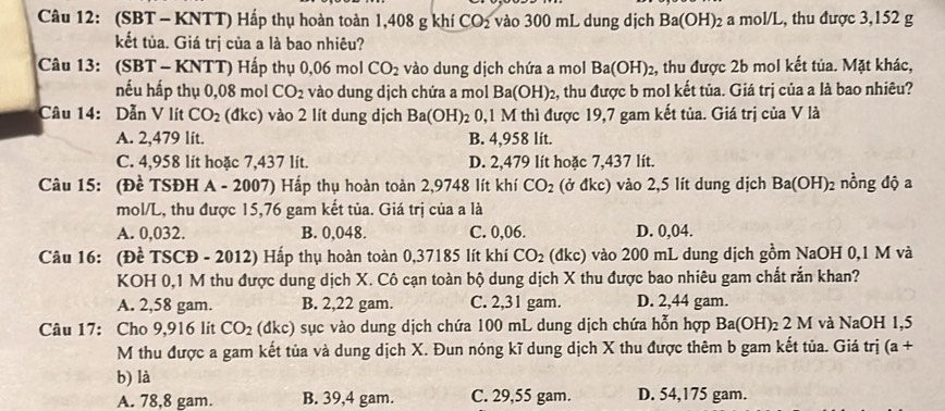 (SBT - KNTT) Hấp thụ hoàn toàn 1,408 g khí CO_2 vào 300 mL dung dịch Ba(OH) ) a mol/L, thu được 3,152 g
kết tủa. Giá trị của a là bao nhiêu?
Câu 13: (SBT - KNTT) Hấp thụ 0,06 mol CO_2 vào dung dịch chứa a mol Ba(OH)_2 2, thu được 2b mol kết tủa. Mặt khác,
nếu hấp thụ 0,08 mol CO_2 vào dung dịch chứa a mol Ba(OH)_2 2, thu được b mol kết tủa. Giá trị của a là bao nhiêu?
Câu 14: Dẫn V lít CO_2 (đkc) vào 2 lít dung dịch Ba(OH)_2 2 0,1 M thì được 19,7 gam kết tủa. Giá trị của V là
A. 2,479 lit. B. 4,958 lit.
C. 4,958 lít hoặc 7,437 lít. D. 2,479 lít hoặc 7,437 lít.
Câu 15: (Đề TSĐH A-200 7) Hấp thụ hoàn toàn 2,9748 lít khí CO_2 (ở đkc) vào 2,5 lít dung dịch Ba(OH)_2 nồng độ a
mol/L, thu được 15,76 gam kết tủa. Giá trị của a là
A. 0,032. B. 0,048. C. 0,06. D. 0,04.
Câu 16: (Đề TSCĐ - 2012) Hấp thụ hoàn toàn 0,37185 lít khí CO_2 (đkc) vào 200 mL dung dịch gồm NaOH 0,1 M và
KOH 0,1 M thu được dung dịch X. Cô cạn toàn bộ dung dịch X thu được bao nhiêu gam chất rắn khan?
A. 2,58 gam. B. 2,22 gam. C. 2,31 gam. D. 2,44 gam.
Câu 17: Cho 9,916 lit CO_2(dkc) sục vào dung dịch chứa 100 mL dung dịch chứa hỗn hợp Ba(OH)_2 2 M I và NaOH 1,5
M thu được a gam kết tủa và dung dịch X. Đun nóng kĩ dung dịch X thu được thêm b gam kết tủa. Giá trị (a+
b) là
A. 78,8 gam. B. 39,4 gam. C. 29,55 gam. D. 54,175 gam.