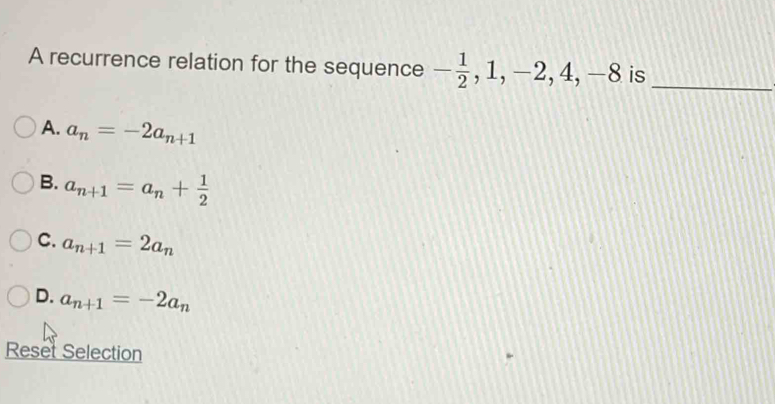 A recurrence relation for the sequence - 1/2 , 1, -2, 4, -8 is_
A. a_n=-2a_n+1
B. a_n+1=a_n+ 1/2 
C. a_n+1=2a_n
D. a_n+1=-2a_n
Reset Selection