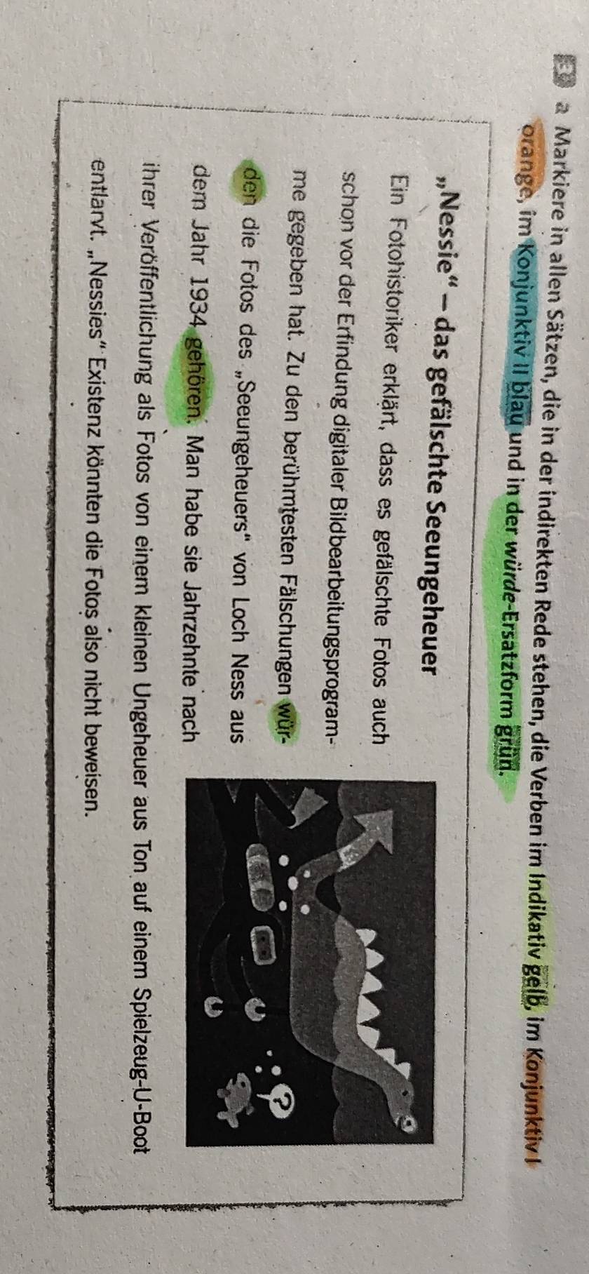 a Markiere in allen Sätzen, die in der indirekten Rede stehen, die Verben im Indikativ gelb , im KonjunktivI 
orange, im Konjunktiv II blau und in der würde-Ersatzform grün. 
„Nessie“ - das gefälschte Seeungeheuer 
Ein Fotohistoriker erklärt, dass es gefälschte Fotos auch 
schon vor der Erfindung digitaler Bildbearbeitungsprogram- 
me gegeben hat. Zu den berühmtesten Fälschungen wür- 
den die Fotos des „Seeungeheuers' von Loch Ness aus 
dem Jahr 1934 gehören. Man habe sie Jahrzehnte nach 
ihrer Veröffentlichung als Fotos von einem kleinen Ungeheuer aus Ton auf einem Spielzeug-U-Boot 
entlarvt. „Nessies” Existenz könnten die Fotos also nicht beweisen.