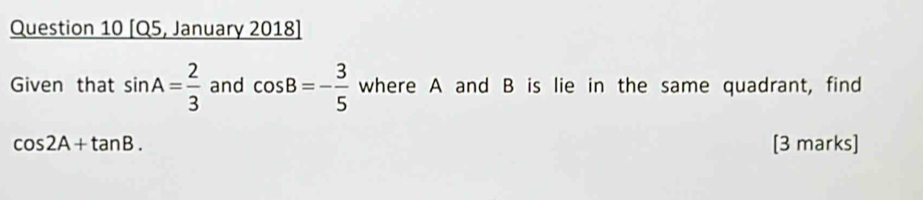 [Q5, January 2018] 
Given that sin A= 2/3  and cos B=- 3/5  where A and B is lie in the same quadrant, find
cos 2A+tan B. [3 marks]