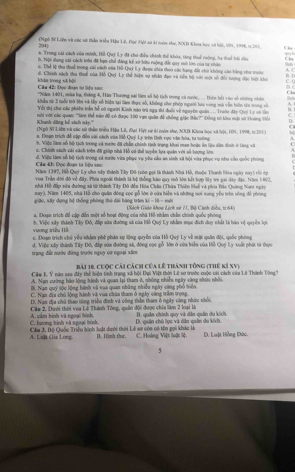 (Ngô Sĩ Liên và các sử thần triều Hậu Lê, Đại Việt sử ki toàn thư, NXB Khoa học xã hội, HN, 1998, tr.203,
204) Câu
quyêr
a. Trong cải cách của mình, Hồ Quý Ly đã cho điều chỉnh thế khóa, tăng thuế ruộng, hạ thuế bãi dầu Câu
b. Nội dung cải cách trên đã hạn chế đáng kể sở hữu ruộng đất quy mô lớn của tư nhân lình
c. Thể lệ thu thuế trong cải cách của Hồ Quý Ly được chia theo các hạng đất chứ không cảo bằng như trước A. C
d. Chính sách thu thuế của Hồ Quý Ly thể hiện sự nhân đạo và tiến bộ với một số đổi tượng đặc biệt khó B. D
khǎn trong xã hội C. Q D. C
Câu 42: Đọc đoạn tư liệu sau:
Câu
*Năm 1401, mùa hạ, tháng 4, Hán Thương sai làm sổ hộ tịch trong cả nước,.... Biên hết vào số những nhân lĩnh
khẩu từ 2 tuổi trở lên và lấy sổ hiện tại làm thực số, không cho phép người lưu vong mà vẫn biên tên trong số.
A. (
Yết thị cho các phiên trấn hễ có người Kinh nào trú ngụ thì đuồi về nguyên quán.... Trước dây Quý Ly có lần B. 1
với với các quan: “làm thế nào đề có được 100 vạn quân để chống giặc Bắc?” Đồng tri khu mật sứ Hoàng Hối
C. 
Khanh dâng kế sách này.” D.
C
(Ngô Sĩ Liên và các sử thần triều Hậu Lê, Đại Việt sử ki toàn thư, NXB Khoa học xã hội, HN, 1998, tr.201) hộ
a. Đoạn trích để cập đến cải cách của Hồ Quý Ly trên lĩnh vực văn hóa, tư tưởng A.
b. Việc làm số hộ tịch trong cả nước đã chấn chỉnh tình trạng khai man hoặc ẩn lậu dân đình ở làng xã C
c. Chính sách cải cách trên đã giúp nhà Hồ có thể tuyển lựa quân với số lượng lớn
A
d. Việc làm số hộ tịch trong cả nước vừa phục vụ yêu cầu an sinh xã hội vừa phục vụ nhu cầu quốc phòng B
Câu 43: Đọc đoạn tư liệu sau:
(
Năm 1397, Hồ Quý Ly cho xây thành Tây Đô (còn gọi là thành Nhà Hồ, thuộc Thanh Hóa ngày nay) rồi ép
vua Trần dời đô về đây. Phía ngoài thành là hệ thống hào quy mô lớn kết hợp lũy tre gai dày đặc. Năm 1402,
nhà Hồ đắp sửa đường sá từ thành Tây Đô đến Hóa Châu (Thừa Thiên Huế và phía Bắc Quảng Nam ngày
nay). Năm 1405, nhà Hồ cho quân đóng cọc gỗ lớn ở cửa biển và những nơi xung yếu trên sông để phòng
giặc, xây dựng hệ thống phòng thủ dài hàng trăm ki - lô - mét
(Sách Giáo khoa Lịch sử 11, Bộ Cánh diều, tr.64)
a. Đoạn trích đế cập đến một số hoạt động của nhà Hồ nhằm chấn chỉnh quốc phòng
b. Việc xây thành Tây Đô, đắp sửa đường sá của Hồ Quý Ly nhằm mục đích duy nhất là bảo vệ quyền lợi
vương triều Hồ
c. Đoạn trích chủ yếu nhầm phê phán sự lộng quyền của Hồ Quý Ly về mặt quân đội, quốc phòng
d. Việc xây thành Tây Đô, đắp sửa đường sá, đóng cọc gỗ lớn ở cửa biển của Hồ Quý Ly xuất phát từ thực
trạng đất nước đứng trước nguy cơ ngoại xâm
bài 10. cuộc cải cách của lê thánh tông (thẻ kỉ XV)
Câu 1. Ý nào sau đây thể hiện tình trạng xã hội Đại Việt thời Lê sơ trước cuộc cải cách của Lê Thánh Tông?
A. Nạn cường hào lộng hành và quan lại tham ô, nhũng nhiễu ngày càng nhức nhổi.
B. Nạn quý tộc lộng hành và vua quan nhũng nhiễu ngày càng phồ biển.
C. Nạn địa chủ lộng hành và vua chúa tham ô ngày càng trâm trọng.
D. Nạn địa chủ thao túng triều đình và công thần tham ô ngày càng nhức nhối.
Câu 2. Dưới thời vua Lê Thánh Tông, quân đội được chia làm 2 loại là
A. cấm binh và ngoại binh.  B. quân chính quy và dân quân du kích.
C. hương binh và ngoại binh. D. quân chủ lực và dân quân du kích.
Câu 3. Bộ Quốc Triều hình luật dưới thời Lê sơ còn có tên gọi khác là
A. Luật Gia Long. B. Hình thư. C. Hoàng Việt luật lệ. D. Luật Hồng Đức.
5
