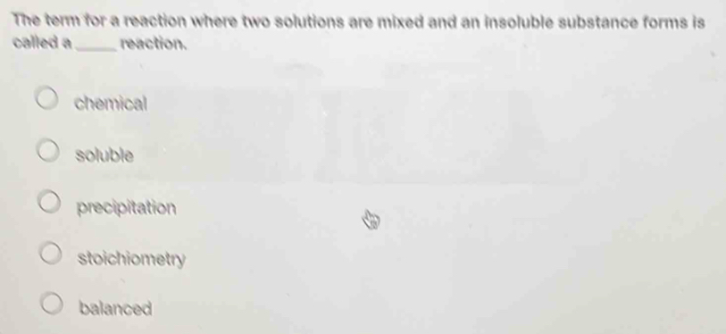 The term for a reaction where two solutions are mixed and an insoluble substance forms is
called a_ reaction.
chemical
soluble
precipitation
stoichiometry
balanced