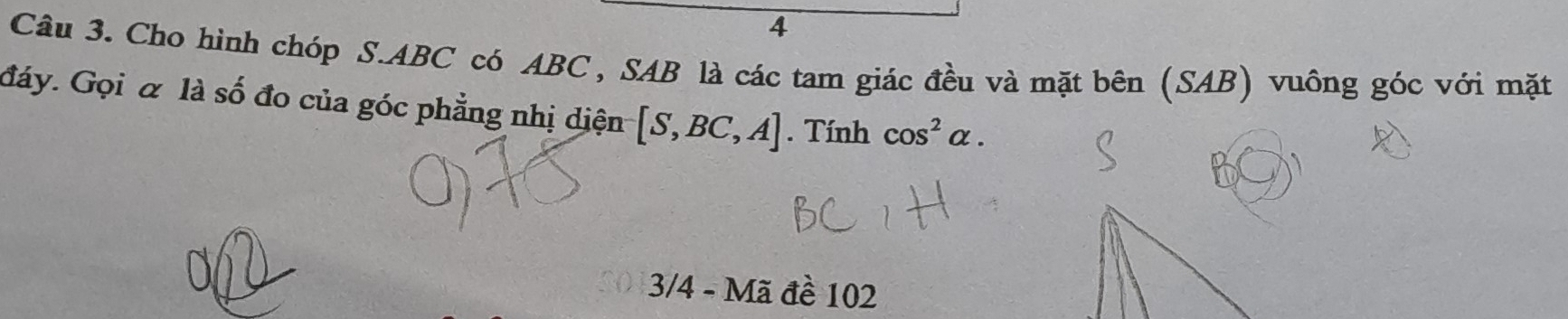 Cho hình chóp S. ABC có ABC , SAB là các tam giác đều và mặt bên (SAB) vuông góc với mặt 
đáy. Gọi α là số đo của góc phẳng nhị diện [S,BC,A]. Tính cos^2alpha. 
3/4 - Mã đề 102