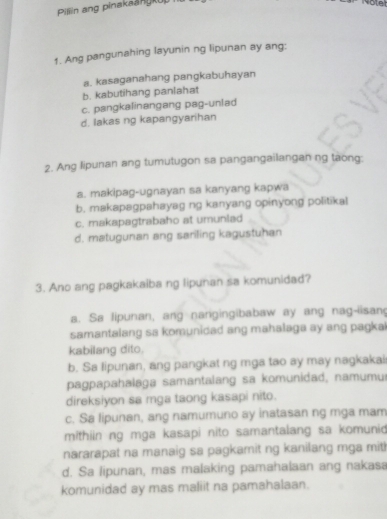 Pillin ang pinakaangkup
1. Ang pangunahing layunin ng lipunan ay ang:
a. kasaganahang pangkabuhayan
b. kabutihang panlahat
c. pangkalinangang pag-unlad
d. lakas ng kapangyarihan
2. Ang lipunan ang tumutugon sa pangangailangan ng taong:
a. makipag-ugnayan sa kanyang kapwa
b. makapagpahayag ng kanyang opinyong politikal
c. makapagtrabaho at umunlad
d. matugunan ang sariling kagustuhan
3. Ano ang pagkakaiba ng lipunan sa komunidad?
a. Sa lipunan, ang nangingibabaw ay ang nag-iisan
samantalang sa komunidad ang mahalaga ay ang pagka 
kabilang dito.
b. Sa lipunan, ang pangkat ng mga tao ay may nagkakai
pagpapahalaga samantalang sa komunidad, namumu
direksiyon sa mga taong kasapi nito.
c. Sa lipunan, ang namumuno ay inatasan ng mga mam
mithiin ng mga kasapi nito samantalang sa komunio
nararapat na manaig sa pagkamit ng kanilang mga mit!
d. Sa lipunan, mas malaking pamahalaan ang nakasa
komunidad ay mas maliit na pamahalaan.