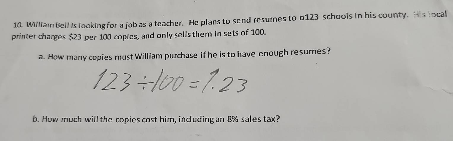 William Bell is looking for a job as a teacher. He plans to send resumes to o123 schools in his county. His local 
printer charges $23 per 100 copies, and only sells them in sets of 100. 
a. How many copies must William purchase if he is to have enough resumes? 
b. How much will the copies cost him, including an 8% sales tax?