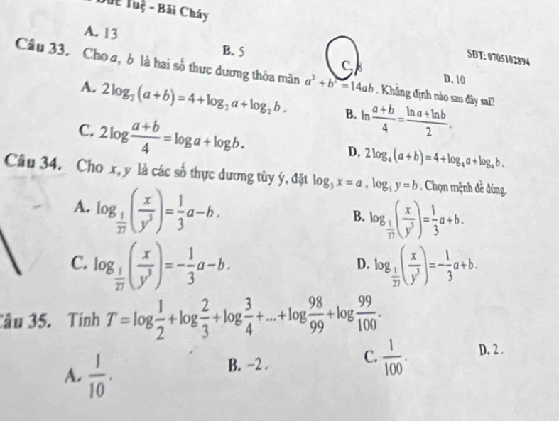 Duc Tuệ - Bãi Cháy
A. 13
B. 5
SDT: 0705102894
C
Câu 33. Cho a, b là hai số thực dương thỏa mãn a^2+b^2=14ab. Khãng định nào sau đây sai?
D. 10
A. 2log _2(a+b)=4+log _2a+log _2b. B. ln  (a+b)/4 = (ln a+ln b)/2 .
C. 2log  (a+b)/4 =log a+log b.
D. 2log _4(a+b)=4+log _4a+log _4b. 
Câu 34. Cho x, y là các số thực dương tùy ý, đặt log _3x=a, log _3y=b. Chọn mệnh đề đúng.
A. log _ 1/27 ( x/y^3 )= 1/3 a-b.
B. log _ 1/17 ( x/y^3 )= 1/3 a+b.
C. log _ 1/27 ( x/y^3 )=- 1/3 a-b. log _ 1/27 ( x/y^3 )=- 1/3 a+b. 
D.
Câu 35. Tính T=log  1/2 +log  2/3 +log  3/4 +...+log  98/99 +log  99/100 .
A.  1/10 .
B. −2.
C.  1/100 . D, 2 .