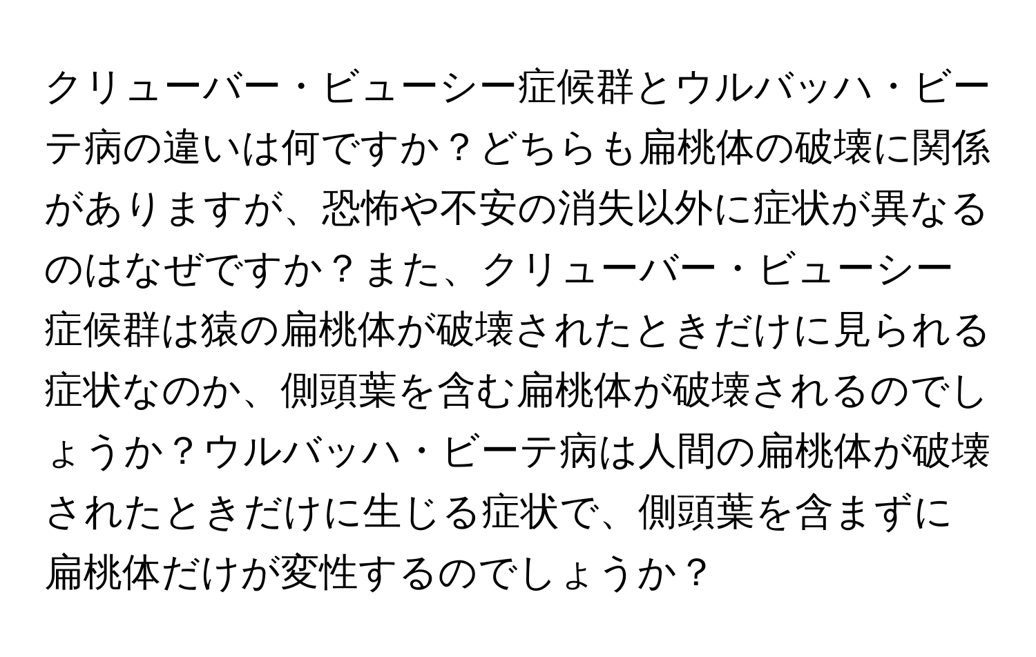 クリューバー・ビューシー症候群とウルバッハ・ビーテ病の違いは何ですか？どちらも扁桃体の破壊に関係がありますが、恐怖や不安の消失以外に症状が異なるのはなぜですか？また、クリューバー・ビューシー症候群は猿の扁桃体が破壊されたときだけに見られる症状なのか、側頭葉を含む扁桃体が破壊されるのでしょうか？ウルバッハ・ビーテ病は人間の扁桃体が破壊されたときだけに生じる症状で、側頭葉を含まずに扁桃体だけが変性するのでしょうか？