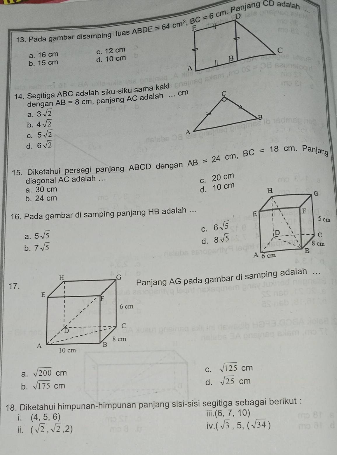 Panjang CD adalah_
13. Pada gambar disamping luas ABDE=64cm^2, BC=6cm
a. 16 cm
c. 12 cm
b. 15 cm d. 10 cm
14. Segitiga ABC adalah siku-siku sama kaki
dengan AB=8cm , panjang AC adalah ... cm
a. 3sqrt(2)
b. 4sqrt(2)
C. 5sqrt(2)
d. 6sqrt(2)
15. Diketahui persegi panjang ABCD dengan AB=24cm, BC=18cm. Panjang
diagonal AC adalah ...
c. 20 cm
d. 10 cm
a. 30 cm
b. 24 cm
16. Pada gambar di samping panjang HB adalah ...
C. 6sqrt(5)
a. 5sqrt(5)
d. 8sqrt(5)
b. 7sqrt(5)
17.
Panjang AG pada gambar di samping adalah ...
a. sqrt(200)cm
C. sqrt(125)cm
b. sqrt(175)cm
d. sqrt(25)cm
18. Diketahui himpunan-himpunan panjang sisi-sisi segitiga sebagai berikut :
i. (4,5, 6.
ⅲ. (6,7,10)
ⅱ. (sqrt(2),sqrt(2),2)
iv (sqrt(3),5,(sqrt(34))