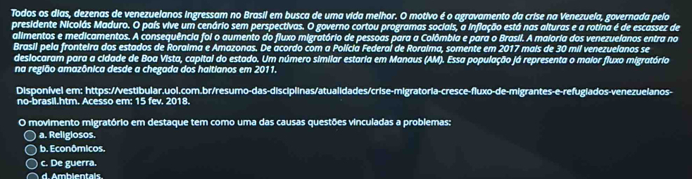 Todos os dias, dezenas de venezuelanos ingressam no Brasil em busca de uma vida melhor. O motivo é o agravamento da crise na Venezuela, governada pelo
presidente Nicolás Maduro. O país vive um cenário sem perspectivas. O governo cortou programas sociais, a inflação está nas alturas e a rotina é de escassez de
alimentos e medicamentos. A consequência foi o aumento do fluxo migratório de pessoas para a Colômbia e para o Brasil. A maloria dos venezuelanos entra no
Brasil pela fronteira dos estados de Roraima e Amazonas. De acordo com a Polícia Federal de Roraima, somente em 2017 mais de 30 mil venezuelanos se
deslocaram para a cidade de Boa Vista, capital do estado. Um número similar estaria em Manaus (AM). Essa população já representa o maior fluxo migratório
na região amazônica desde a chegada dos haitianos em 2011.
Disponível em: https://vestibular.uol.com.br/resumo-das-disciplinas/atualidades/crise-migratoria-cresce-fluxo-de-migrantes-e-refugiados-venezuelanos-
no-brasil.htm. Acesso em: 15 fev. 2018.
O movimento migratório em destaque tem como uma das causas questões vinculadas a problemas:
a. Religlosos.
b. Econômicos.
c. De guerra.
d. Ambientals.