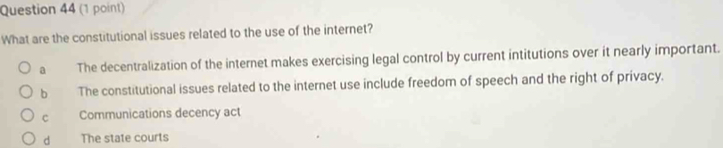 What are the constitutional issues related to the use of the internet?
a The decentralization of the internet makes exercising legal control by current intitutions over it nearly important.
b The constitutional issues related to the internet use include freedom of speech and the right of privacy.
c Communications decency act
d The state courts