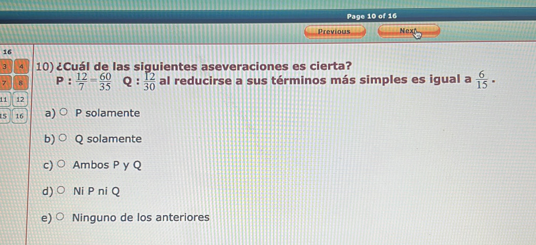 Page 10 of 16
Previous Next
16
3 4 10) ¿Cuál de las siguientes aseveraciones es cierta?
7 8 P: 12/7 = 60/35  Q:  12/30  al reducirse a sus términos más simples es igual a  6/15 .
11 12
15 16 a P solamente
b) Q solamente
c) Ambos P y Q
d) Ni P ni Q
e) Ninguno de los anteriores