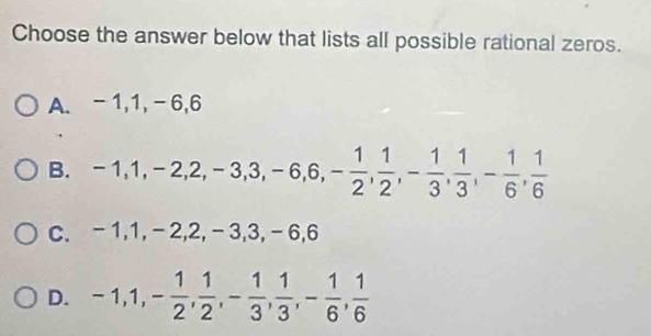 Choose the answer below that lists all possible rational zeros.
A. -1, 1, -6, 6
B. -1, 1, -2, 2, -3, 3, -6, 6, - 1/2 ,  1/2 , - 1/3 ,  1/3 , - 1/6 ,  1/6 
C. -1, 1, - 2, 2, - 3, 3, -6. 6
D. -1, 1, - 1/2 ,  1/2 , - 1/3 ,  1/3 , - 1/6 ,  1/6 