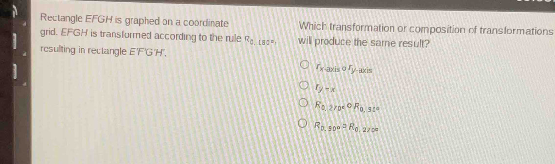 Rectangle EFGH is graphed on a coordinate Which transformation or composition of transformations
grid. EFGH is transformed according to the rule R_0,180°, will produce the same result?
resulting in rectangle E'F'G'H'.
r_x-axiscirc r_y -axis
r_y=x
R_0,270°circ R_0,90°
R_0,90°R_0,270°