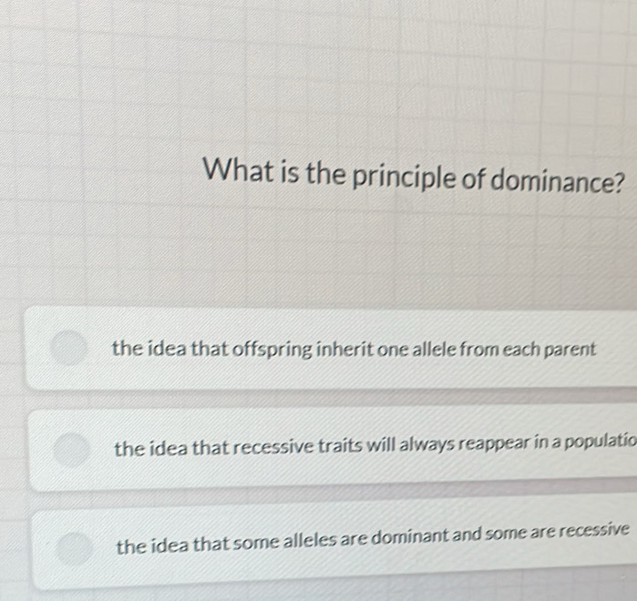 What is the principle of dominance?
the idea that offspring inherit one allele from each parent
the idea that recessive traits will always reappear in a populatio
the idea that some alleles are dominant and some are recessive