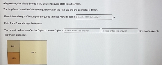 A big rectangular plot is divided into 3 adjacent square plots to put for sale. 
The length and breadth of the rectangular plot is in the ratio 3:2 and the perimeter is 150 m. 
The minimum length of fencing wire required to fence Arshad's plot is please enter the answer m 
Plots 2 and 3 were bought by Naveen. 
The ratio of perimeters of Arshad's plot to Naveen's plot is please enter the answer : please enter the answer (Give your answer in 
the lowest a:b format