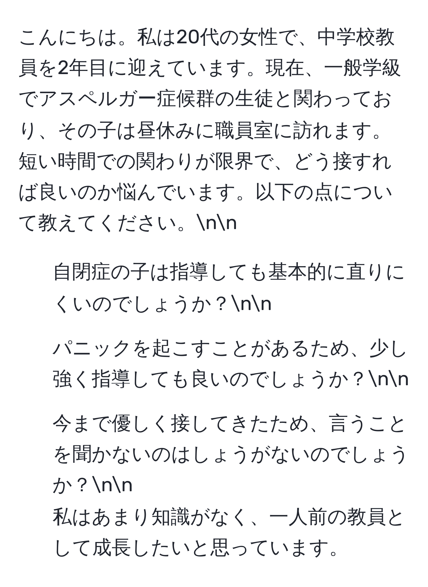 こんにちは。私は20代の女性で、中学校教員を2年目に迎えています。現在、一般学級でアスペルガー症候群の生徒と関わっており、その子は昼休みに職員室に訪れます。短い時間での関わりが限界で、どう接すれば良いのか悩んでいます。以下の点について教えてください。nn
1. 自閉症の子は指導しても基本的に直りにくいのでしょうか？nn
2. パニックを起こすことがあるため、少し強く指導しても良いのでしょうか？nn
3. 今まで優しく接してきたため、言うことを聞かないのはしょうがないのでしょうか？nn
私はあまり知識がなく、一人前の教員として成長したいと思っています。