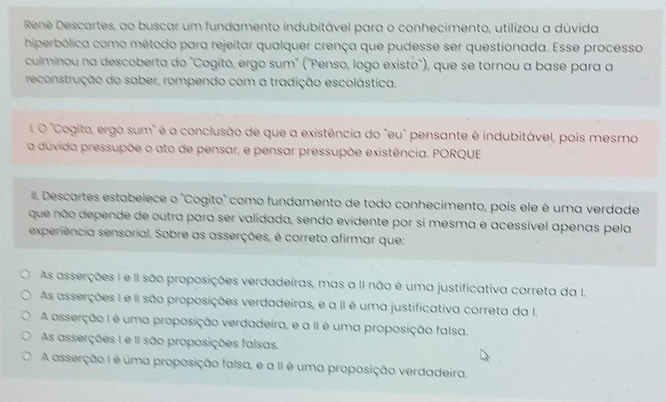 Rene Descartes, ao buscar um fundamento indubitável para o conhecimento, utilizou a dúvida
hiperbólica como método para rejeitar qualquer crença que pudesse ser questionada. Esse processo
culminou na descoberta do "Cogito, ergo sum" ("Penso, logo existo"), que se tornou a base para a
reconstrução do saber, rompendo com a tradição escolástica.
. O "Cogito, ergo sum" é a conclusão de que a existência do "eu" pensante é indubitável, pois mesmo
a duvida pressupõe o ato de pensar, e pensar pressupõe existência. PORQUE
Descartes estabelece o "Cogito" como fundamento de todo conhecimento, pois ele é uma verdade
que não depende de outra para ser validada, sendo evidente por si mesma e acessível apenas pela
experiência sensorial. Sobre as asserções, é correto afirmar que:
As asserções I e II são proposições verdadeiras, mas a II não é uma justificativa correta da I.
As asserções I e II são proposições verdadeiras, e a II é uma justificativa correta da I.
A asserção I é uma proposição verdadeira, e a II é uma proposição falsa.
As asserções I e II são proposições falsas.
A asserção I é uma proposição falsa, e a II é uma proposição verdadeira.