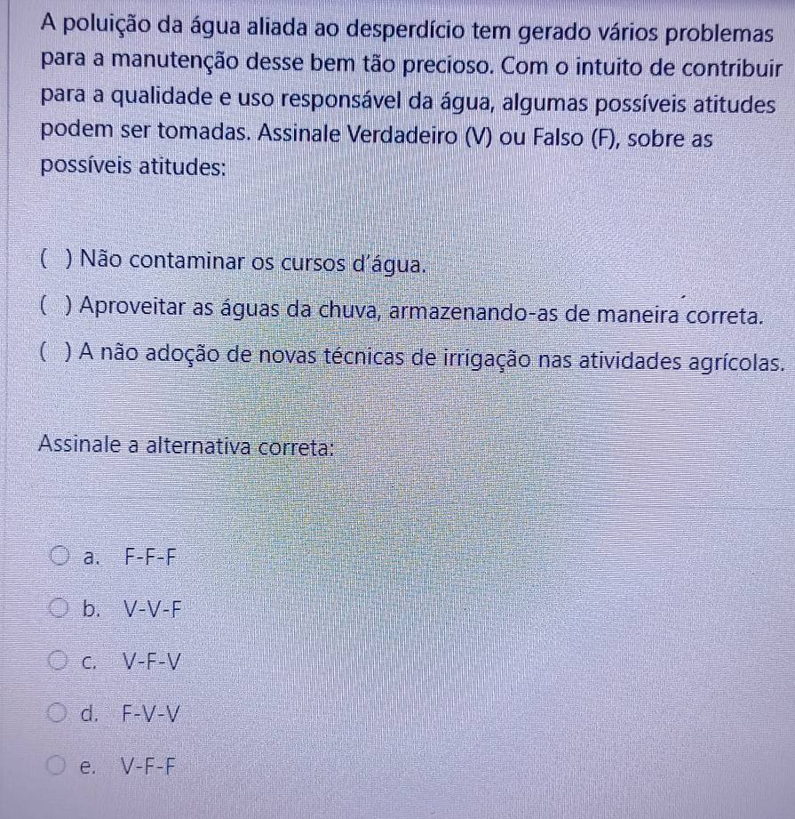 A poluição da água aliada ao desperdício tem gerado vários problemas
para a manutenção desse bem tão precioso. Com o intuito de contribuir
para a qualidade e uso responsável da água, algumas possíveis atitudes
podem ser tomadas. Assinale Verdadeiro (V) ou Falso (F), sobre as
possíveis atitudes:
( ) Não contaminar os cursos d'água.
( ) Aproveitar as águas da chuva, armazenando-as de maneira correta.
 ) A não adoção de novas técnicas de irrigação nas atividades agrícolas.
Assinale a alternativa correta:
a. F-F-F
b. V-V-F
C. V-F-V
d. F-V-V
e. V-F-F