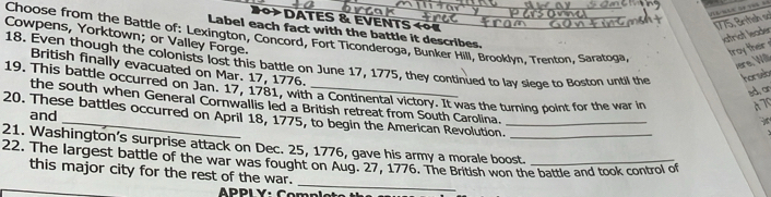 DATEs & EVENTS «०« 
1775, British so 
Label each fact with the battle it describes. 
xstrict leader 
Choose from the Battle of: Lexington, Concord, Fort Ticonderoga, Bunker Hill, Brooklyn, Trenton, Saratoga 
Cowpens, Yorktown; or Valley Forge. 
roy ther 
18. Even though the colonists lost this battle on June 17, 1775, they continued to lay slege to Boston until the horseb 
vere, Will 
British finally evacuated on Mar. 17, 1776. 
19. This battle occurred on Jan. 17, 1781, with a Continental victory. It was the turning point for the war in A 7
sdon 
the south when General Cornwallis led a British retreat from South Carolina. 
and 
20. These battles occurred on April 18, 1775, to begin the American Revolution._ 
21. Washington’s surprise attack on Dec. 25, 1776, gave his army a morale boost. 
_ 
22. The largest battle of the war was fought on Aug. 27, 1776. The British won the battle and took control of 
this major city for the rest of the war.