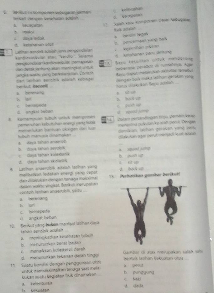 Berflut ni komponen kebugaran jasmani c kelincañan
terkält dengan kəsehatan adəláh
d. kecepatan
a kececatan
12 Salah satu komponen dasaï kebugarau
b. reaksi
fisk adalon
daya ledak
a berdiní tegak
d. ketahanán otot
b. pencemaan yang balk
` Lathan aerobít adalah jenis pengondisian c. kejemihan pikiran
Kardiovaskulán atau ''Kardio''. Selama d.   ketahanan panu jäntung
pengkondisian kardiovaskular pemapasan
dan detak jäntung akan meningkat untuk (1] Bayu kesulitan untuk mendorong
jangka waktu yang berkelanjutan. Contch beberapa perabot di rumahmya. Agar
dari labhan aerobik adalah sebagai Bayu dapat melakukan aktivitas tersebut
dengan baïk maka latíhan gerakan yang
berknt,heanell
harus dilakukan Bayu adalah
a. berenang a sit up
b lan
c bersepeda b back vh
c. push up
d. angkat beban
d squa jng
3. Kemamguan tubüh untuk memproses Dalam pertandingan tinju, pemäin kərap
pemenuhan kebutuhan energi yang tidak 14   
memerfukan bantuan oksigen darí luár menerima pukulan ke arah perut. Dengan
tubuh manuṣa dinamakan demikian, latihan gerakan yang perlu
a. daya tahan anaerob dilakukán agar perut menjadi kuat adalah.
b. daya tahan aerobik
c.  daya tahan kalestenik a. squed jump
b. push up
d. daya tahan skolastik c sit upt
9. Latihan anaerobik adalah latihan yan d back up
melibatkan ledakan energi yang cepat
dan dilakukan dengan tenaga maksimal 15. Perhatikan gambar berikut!
dalam waktu singkat. Beríkut merupakan
contoh latihan anaerobik, yaitu
a. berenang
b lari
c. bersépeda
d. angkat beban
10. Berikut yang bukøn manfaat latihan daya
tahan aerobik adalah   
a.meningkatkan kesehatán tubüh
b. menurunkan berat badan
c. menaikkan kolesterol darah
d. menurunkan tekanan darah tinggi  Gambar di atas merupakan salah sati
bentuk latihan kekuatan otot ....
11. Suatu kondisi dengan penggunaan otot a perut
untuk mémaksimalkan tenaga saat mela -
kukan suatu kegiatan fisik dinamakan b punggung
c kaki
a. kelenturan d. dada
b. kekuatan