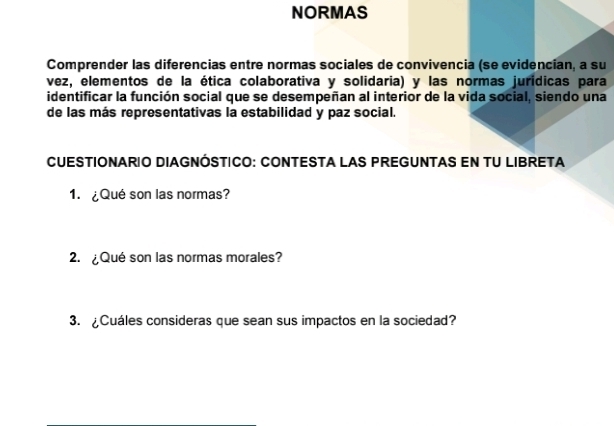 NORMAS 
Comprender las diferencias entre normas sociales de convivencia (se evidencian, a su 
vez, elementos de la ética colaborativa y solidaria) y las normas jurídicas para 
identificar la función social que se desempeñan al interior de la vida social, siendo una 
de las más representativas la estabilidad y paz social. 
CUESTIONARIO DIAGNÓSTICO: CONTESTA LAS PREGUNTAS EN TU LIBRETA 
1. ¿Qué son las normas? 
2. ¿Qué son las normas morales? 
3. ¿Cuáles consideras que sean sus impactos en la sociedad?