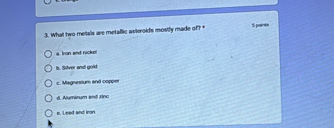 What two metals are metallic asteroids mostly made of? * 5 points
a. Iron and nickel
b. Silver and gold
c. Magnesium and copper
d. Aluminum and zinc
e. Lead and iron